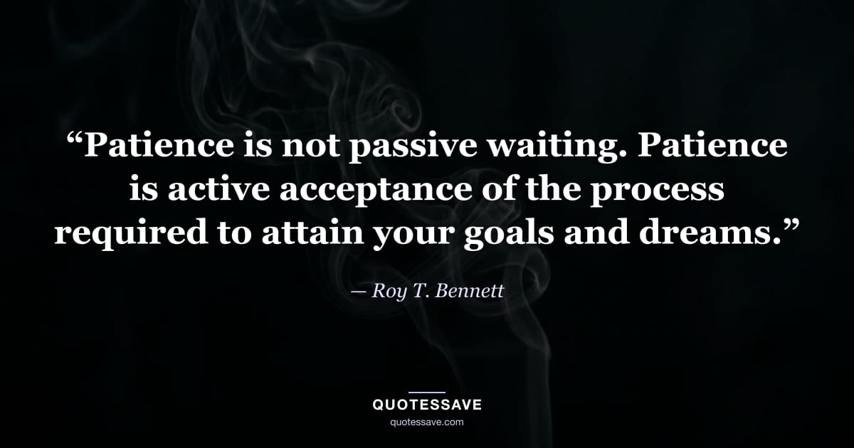 “Patience is not passive waiting. Patience is active acceptance of the process required to attain your goals and dreams.” — Roy T. Bennett