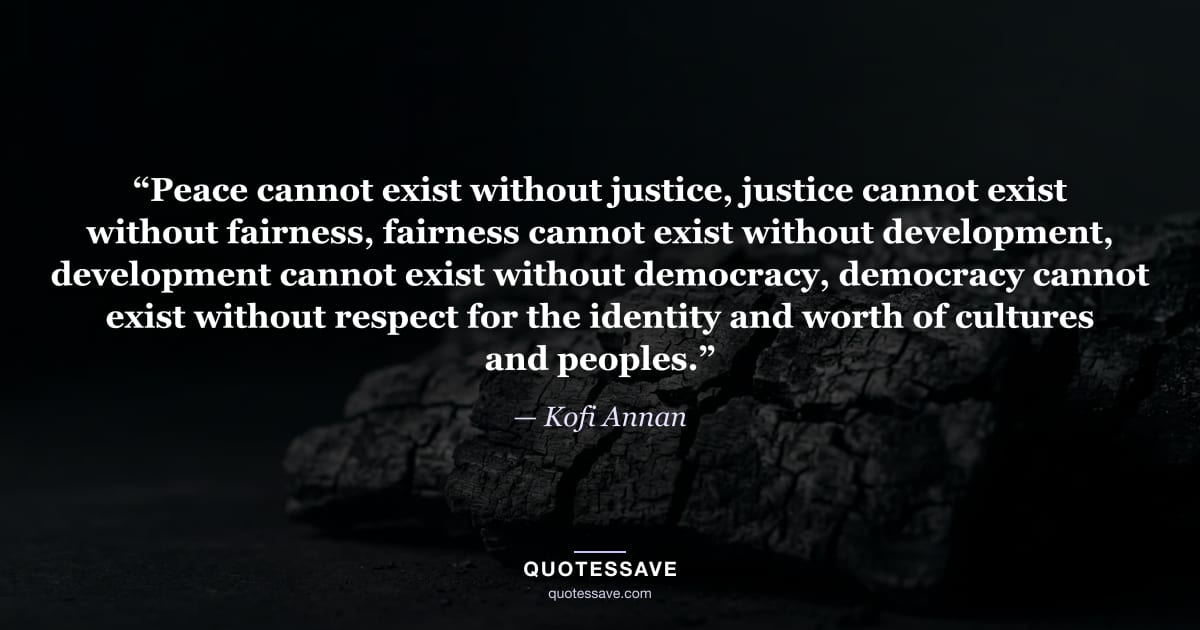 “Peace cannot exist without justice, justice cannot exist without fairness, fairness cannot exist without development, development cannot exist without democracy, democracy cannot exist without respect for the identity and worth of cultures and peoples.” — Kofi Annan