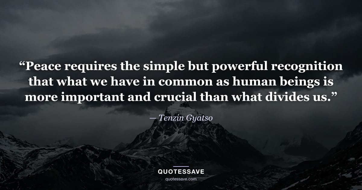 “Peace requires the simple but powerful recognition that what we have in common as human beings is more important and crucial than what divides us.” — Tenzin Gyatso