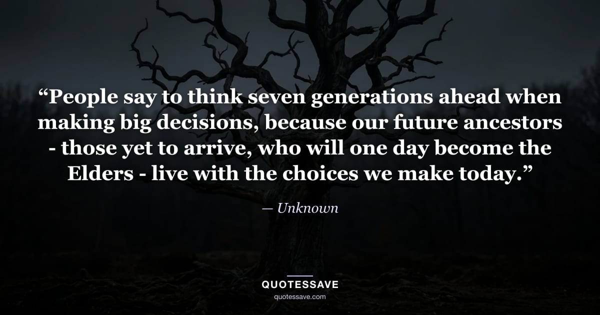“People say to think seven generations ahead when making big decisions, because our future ancestors - those yet to arrive, who will one day become the Elders - live with the choices we make today.” — Unknown