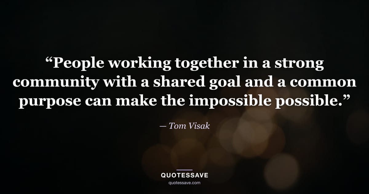 “People working together in a strong community with a shared goal and a common purpose can make the impossible possible.” — Tom Visak