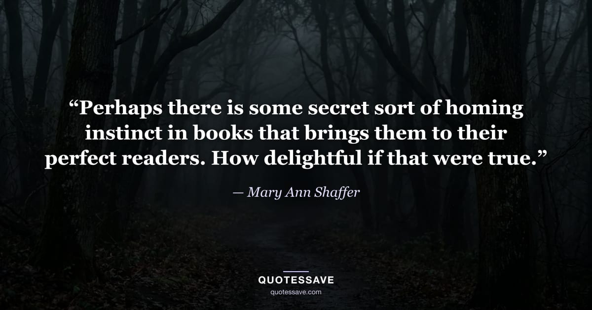 “Perhaps there is some secret sort of homing instinct in books that brings them to their perfect readers. How delightful if that were true.” — Mary Ann Shaffer