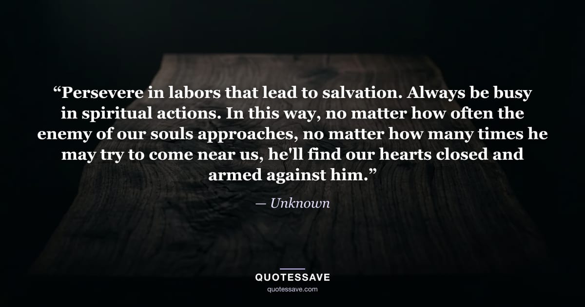 “Persevere in labors that lead to salvation. Always be busy in spiritual actions. In this way, no matter how often the enemy of our souls approaches, no matter how many times he may try to come near us, he'll find our hearts closed and armed against him.” — Unknown