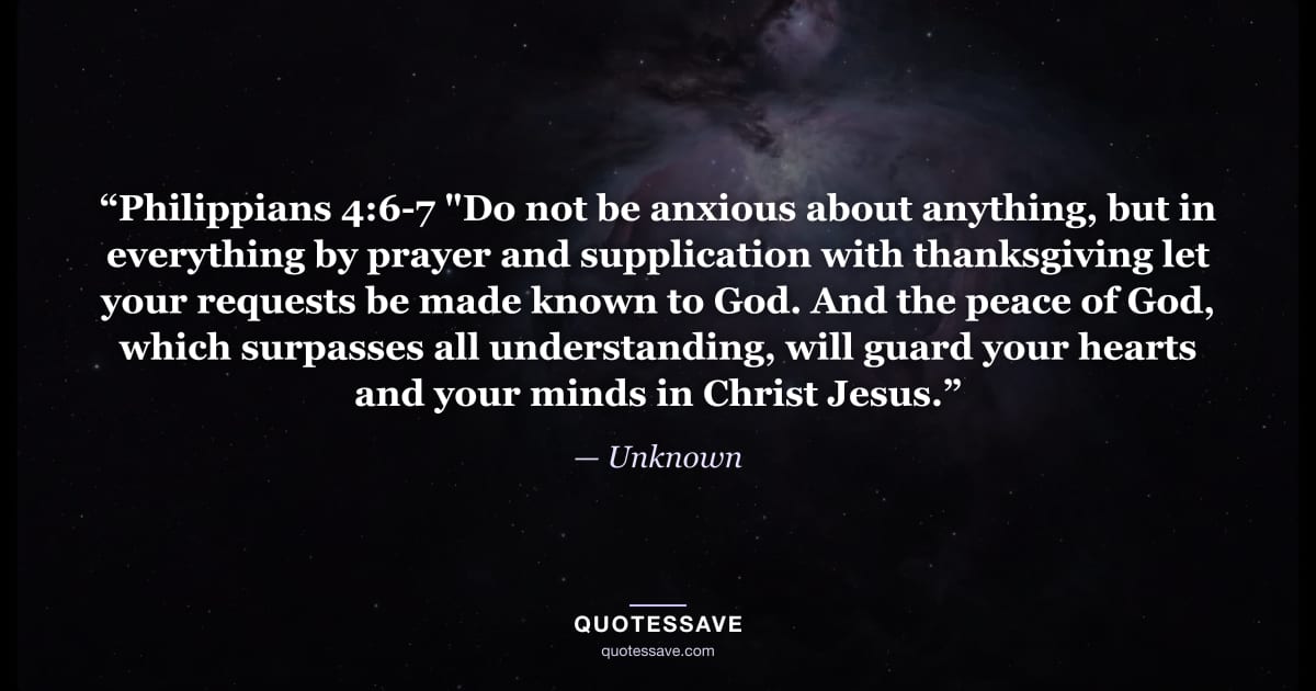 “Philippians 4:6-7 "Do not be anxious about anything, but in everything by prayer and supplication with thanksgiving let your requests be made known to God. And the peace of God, which surpasses all understanding, will guard your hearts and your minds in Christ Jesus.” — Unknown