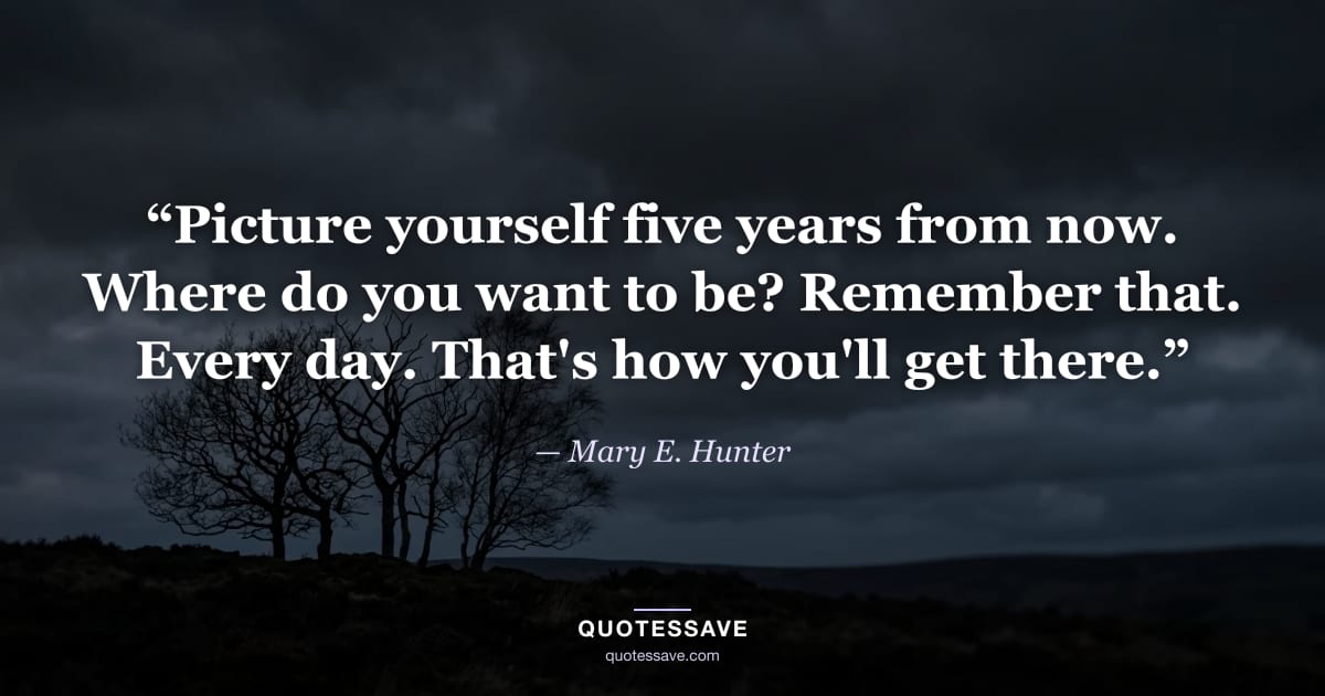 “Picture yourself five years from now. Where do you want to be? Remember that. Every day. That's how you'll get there.” — Mary E. Hunter