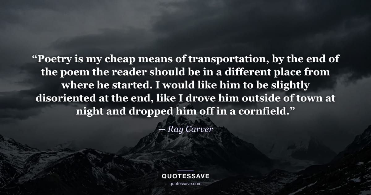 “Poetry is my cheap means of transportation, by the end of the poem the reader should be in a different place from where he started. I would like him to be slightly disoriented at the end, like I drove him outside of town at night and dropped him off in a cornfield.” — Ray Carver