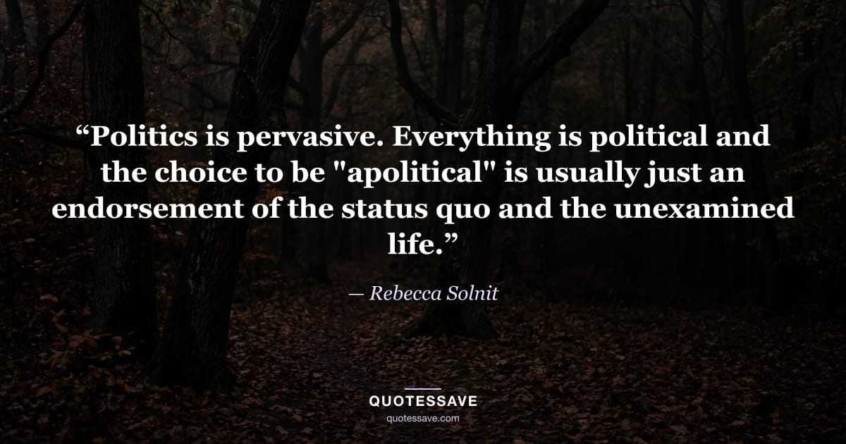 “Politics is pervasive. Everything is political and the choice to be "apolitical" is usually just an endorsement of the status quo and the unexamined life.” — Rebecca Solnit