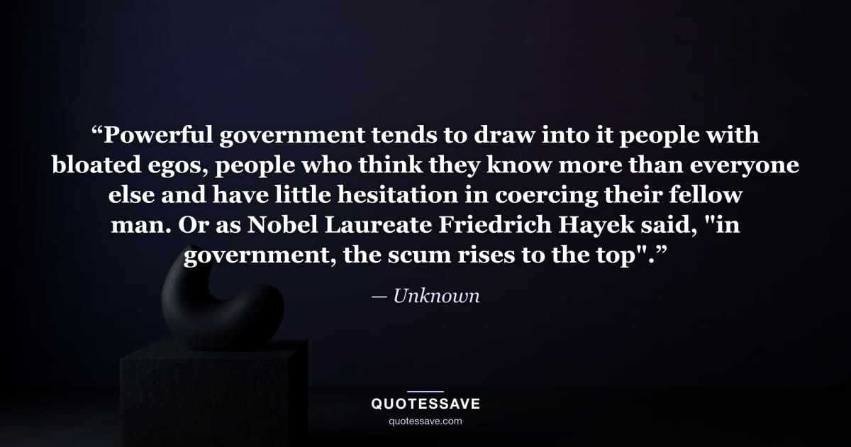 “Powerful government tends to draw into it people with bloated egos, people who think they know more than everyone else and have little hesitation in coercing their fellow man. Or as Nobel Laureate Friedrich Hayek said, "in government, the scum rises to the top".” — Unknown