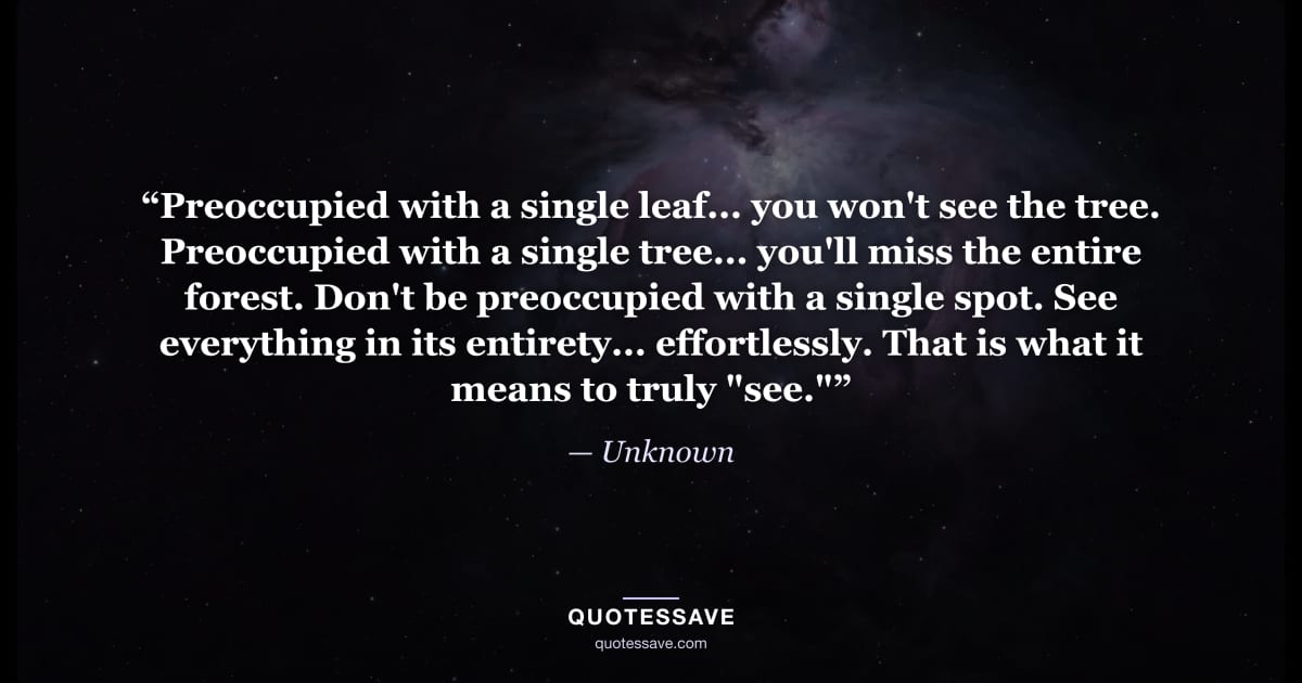 “Preoccupied with a single leaf... you won't see the tree. Preoccupied with a single tree... you'll miss the entire forest. Don't be preoccupied with a single spot. See everything in its entirety... effortlessly. That is what it means to truly "see."” — Unknown