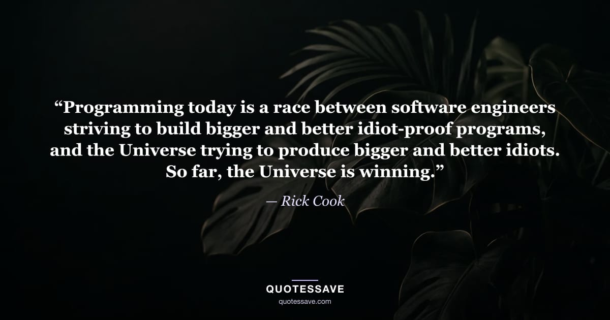 “Programming today is a race between software engineers striving to build bigger and better idiot-proof programs, and the Universe trying to produce bigger and better idiots. So far, the Universe is winning.” — Rick Cook