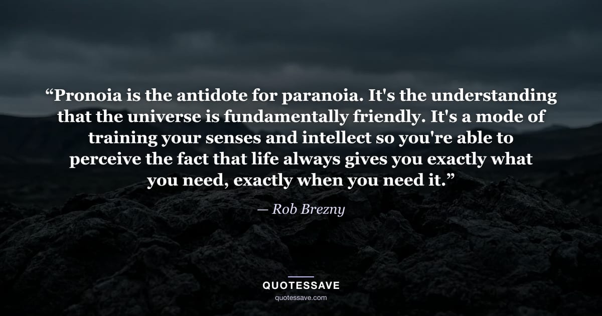 “Pronoia is the antidote for paranoia. It's the understanding that the universe is fundamentally friendly. It's a mode of training your senses and intellect so you're able to perceive the fact that life always gives you exactly what you need, exactly when you need it.” — Rob Brezny