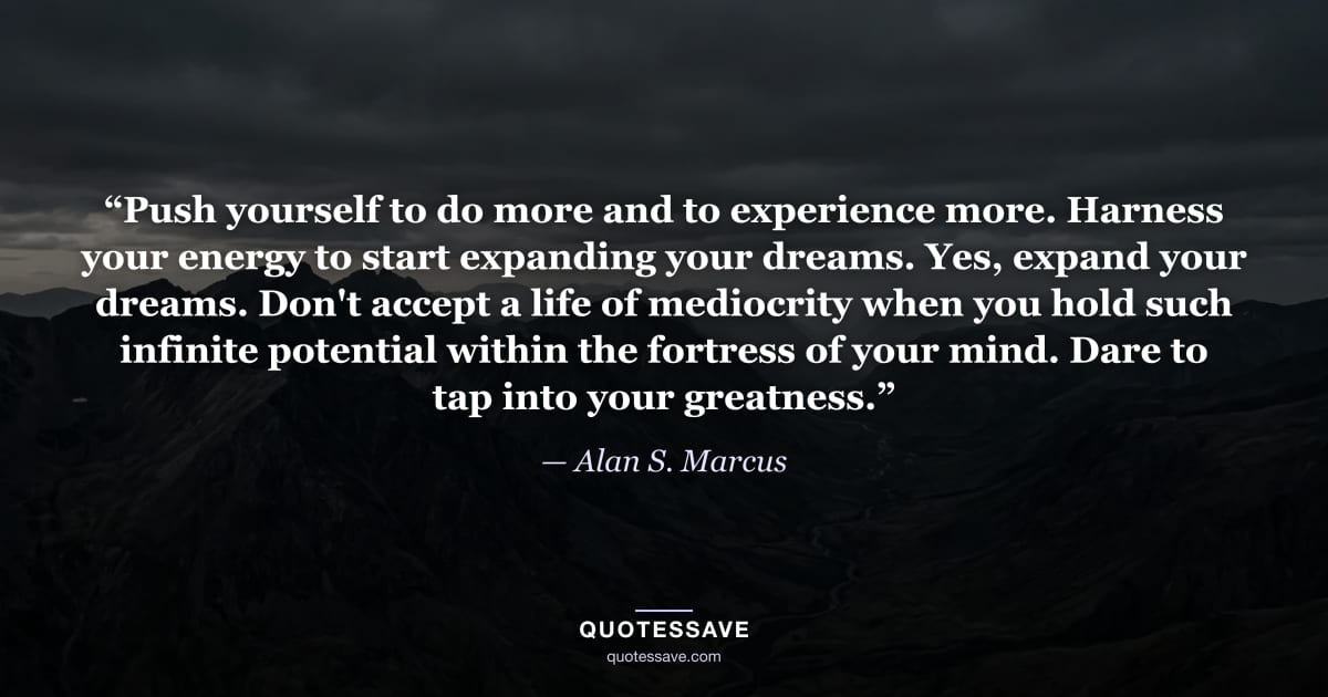 “Push yourself to do more and to experience more. Harness your energy to start expanding your dreams. Yes, expand your dreams. Don't accept a life of mediocrity when you hold such infinite potential within the fortress of your mind. Dare to tap into your greatness.” — Alan S. Marcus