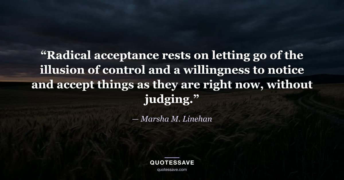 “Radical acceptance rests on letting go of the illusion of control and a willingness to notice and accept things as they are right now, without judging.” — Marsha M. Linehan