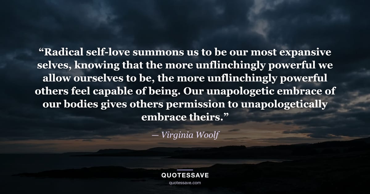 “Radical self-love summons us to be our most expansive selves, knowing that the more unflinchingly powerful we allow ourselves to be, the more unflinchingly powerful others feel capable of being. Our unapologetic embrace of our bodies gives others permission to unapologetically embrace theirs.” — Virginia Woolf