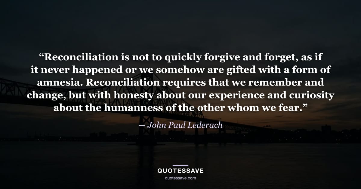 “Reconciliation is not to quickly forgive and forget, as if it never happened or we somehow are gifted with a form of amnesia. Reconciliation requires that we remember and change, but with honesty about our experience and curiosity about the humanness of the other whom we fear.” — John Paul Lederach