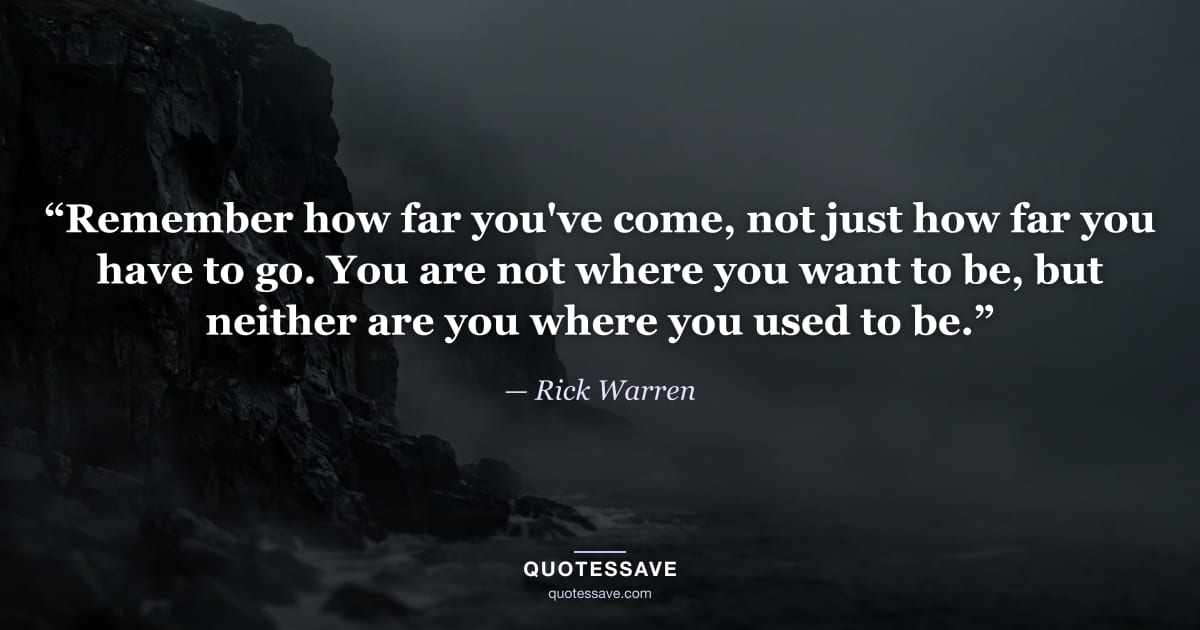 “Remember how far you've come, not just how far you have to go. You are not where you want to be, but neither are you where you used to be.” — Rick Warren
