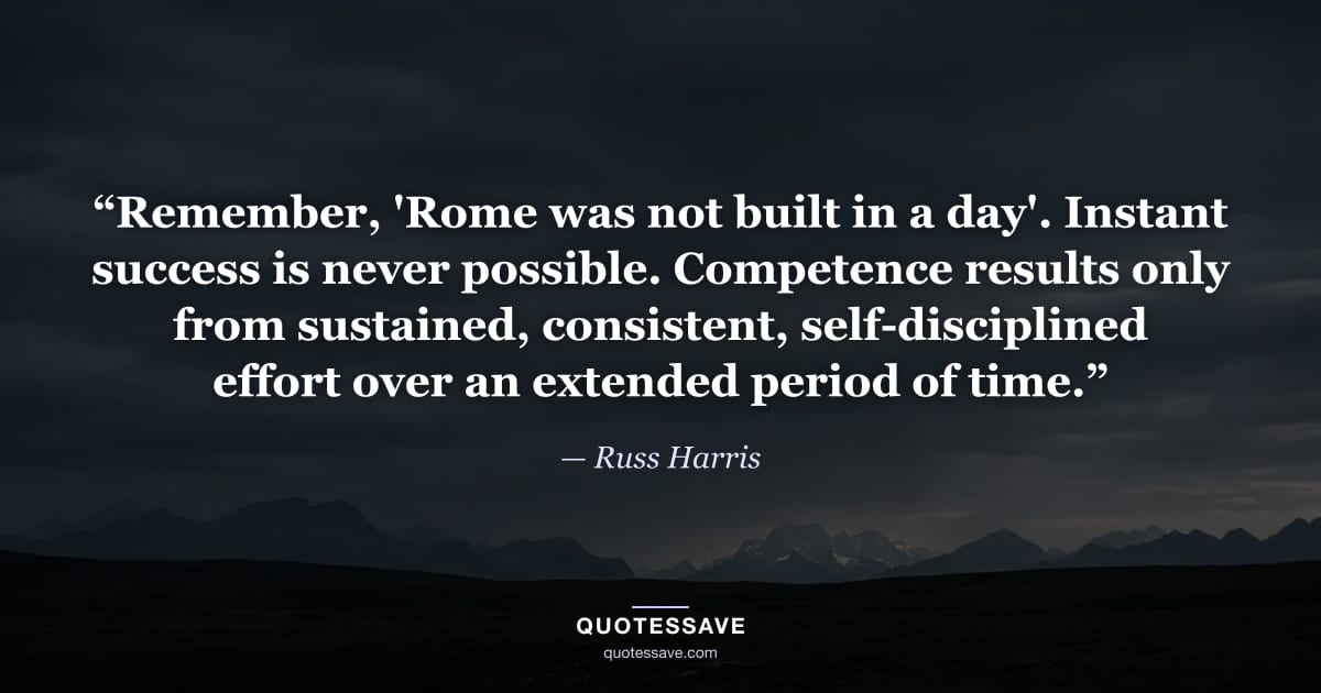 “Remember, 'Rome was not built in a day'. Instant success is never possible. Competence results only from sustained, consistent, self-disciplined effort over an extended period of time.” — Russ Harris