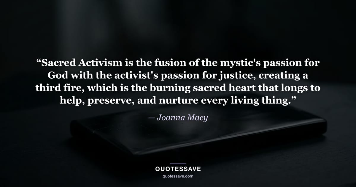 “Sacred Activism is the fusion of the mystic's passion for God with the activist's passion for justice, creating a third fire, which is the burning sacred heart that longs to help, preserve, and nurture every living thing.” — Joanna Macy