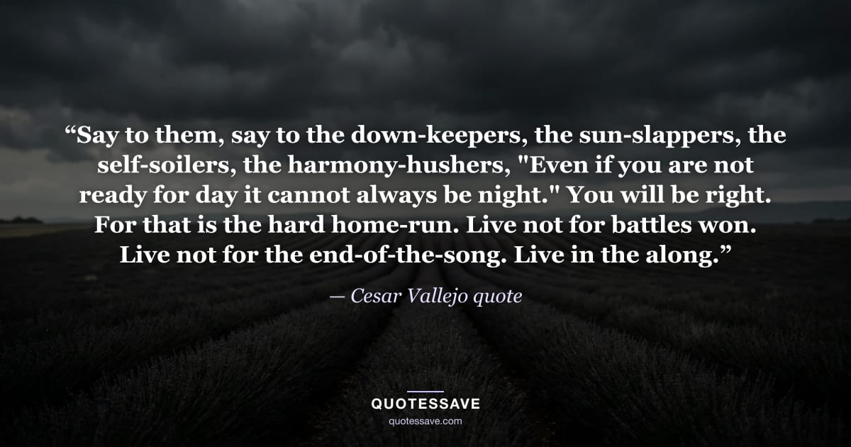 “Say to them, say to the down-keepers, the sun-slappers, the self-soilers, the harmony-hushers, "Even if you are not ready for day it cannot always be night." You will be right. For that is the hard home-run. Live not for battles won. Live not for the end-of-the-song. Live in the along.” — Cesar Vallejo quote