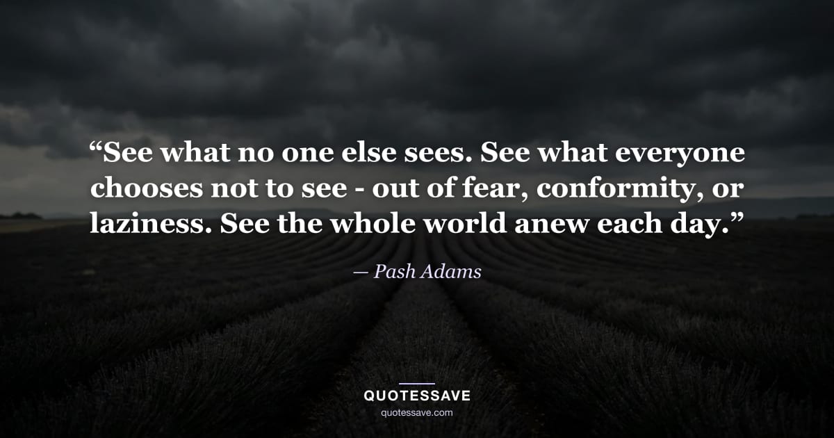 “See what no one else sees. See what everyone chooses not to see - out of fear, conformity, or laziness. See the whole world anew each day.” — Pash Adams