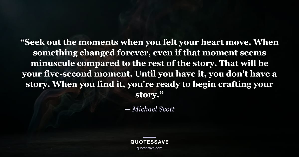 “Seek out the moments when you felt your heart move. When something changed forever, even if that moment seems minuscule compared to the rest of the story. That will be your five-second moment. Until you have it, you don't have a story. When you find it, you're ready to begin crafting your story.” — Michael Scott