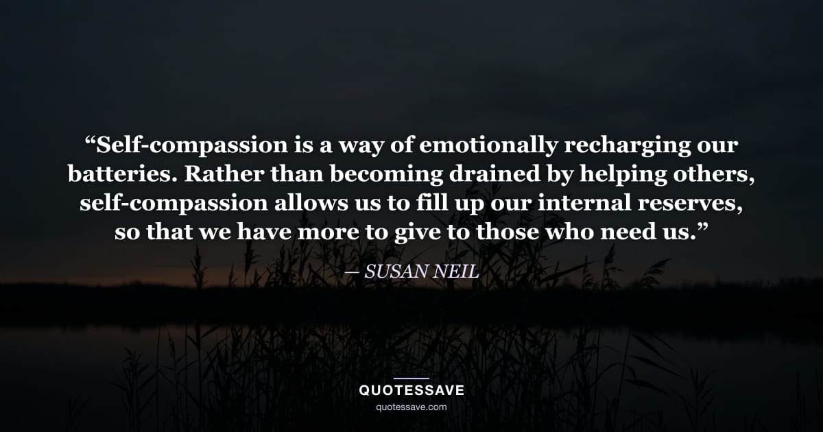 “Self-compassion is a way of emotionally recharging our batteries. Rather than becoming drained by helping others, self-compassion allows us to fill up our internal reserves, so that we have more to give to those who need us.” — SUSAN NEIL