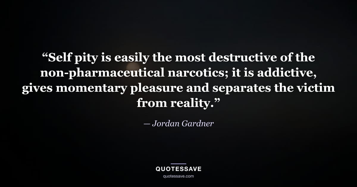 “Self pity is easily the most destructive of the non-pharmaceutical narcotics; it is addictive, gives momentary pleasure and separates the victim from reality.” — Jordan Gardner