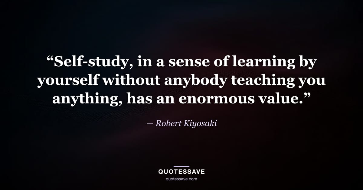 “Self-study, in a sense of learning by yourself without anybody teaching you anything, has an enormous value.” — Robert Kiyosaki