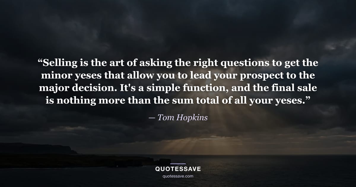 “Selling is the art of asking the right questions to get the minor yeses that allow you to lead your prospect to the major decision. It's a simple function, and the final sale is nothing more than the sum total of all your yeses.” — Tom Hopkins