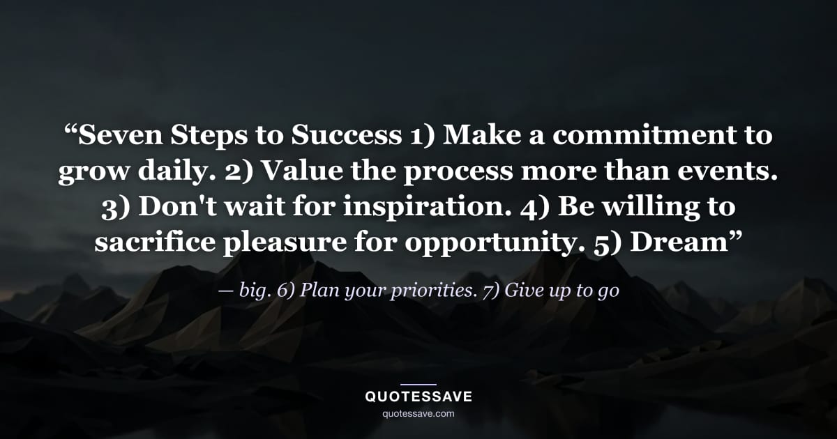 “Seven Steps to Success 1) Make a commitment to grow daily. 2) Value the process more than events. 3) Don't wait for inspiration. 4) Be willing to sacrifice pleasure for opportunity. 5) Dream” — big. 6) Plan your priorities. 7) Give up to go