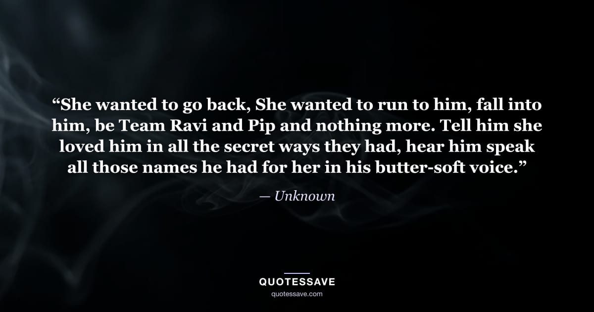 “She wanted to go back, She wanted to run to him, fall into him, be Team Ravi and Pip and nothing more. Tell him she loved him in all the secret ways they had, hear him speak all those names he had for her in his butter-soft voice.” — Unknown