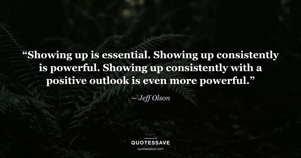 “Showing up is essential. Showing up consistently is powerful. Showing up consistently with a positive outlook is even more powerful.” — Jeff Olson