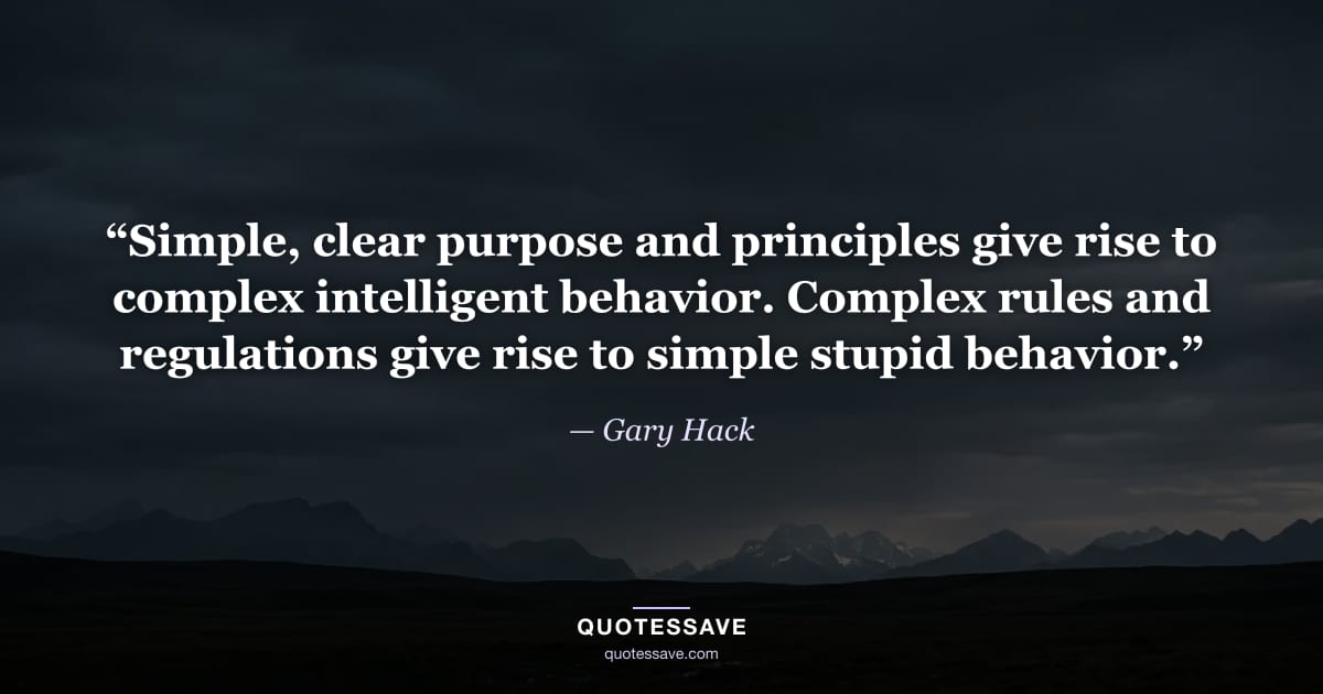 “Simple, clear purpose and principles give rise to complex intelligent behavior. Complex rules and regulations give rise to simple stupid behavior.” — Gary Hack