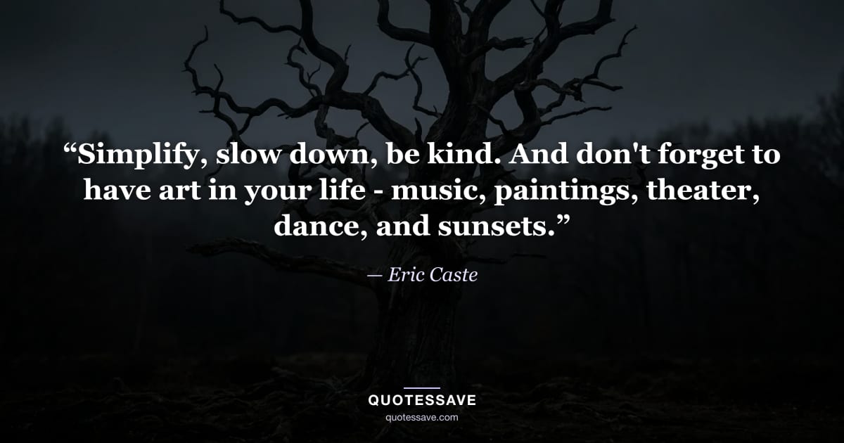 “Simplify, slow down, be kind. And don't forget to have art in your life - music, paintings, theater, dance, and sunsets.” — Eric Caste