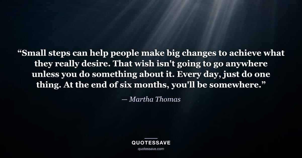 “Small steps can help people make big changes to achieve what they really desire. That wish isn't going to go anywhere unless you do something about it. Every day, just do one thing. At the end of six months, you'll be somewhere.” — Martha Thomas