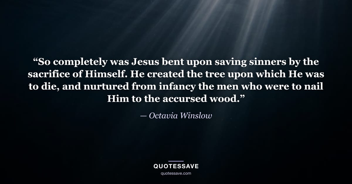 “So completely was Jesus bent upon saving sinners by the sacrifice of Himself. He created the tree upon which He was to die, and nurtured from infancy the men who were to nail Him to the accursed wood.” — Octavia Winslow