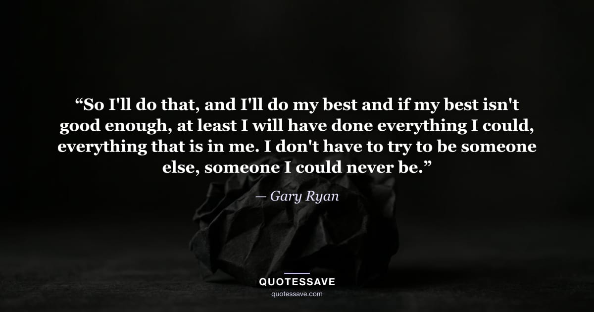 “So I'll do that, and I'll do my best and if my best isn't good enough, at least I will have done everything I could, everything that is in me. I don't have to try to be someone else, someone I could never be.” — Gary Ryan