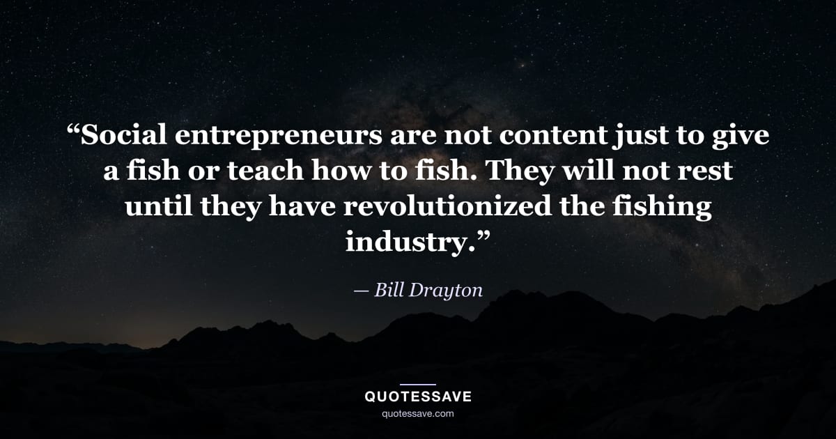 “Social entrepreneurs are not content just to give a fish or teach how to fish. They will not rest until they have revolutionized the fishing industry.” — Bill Drayton