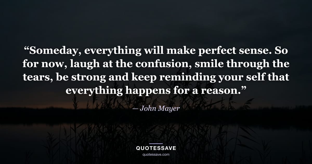 “Someday, everything will make perfect sense. So for now, laugh at the confusion, smile through the tears, be strong and keep reminding your self that everything happens for a reason.” — John Mayer