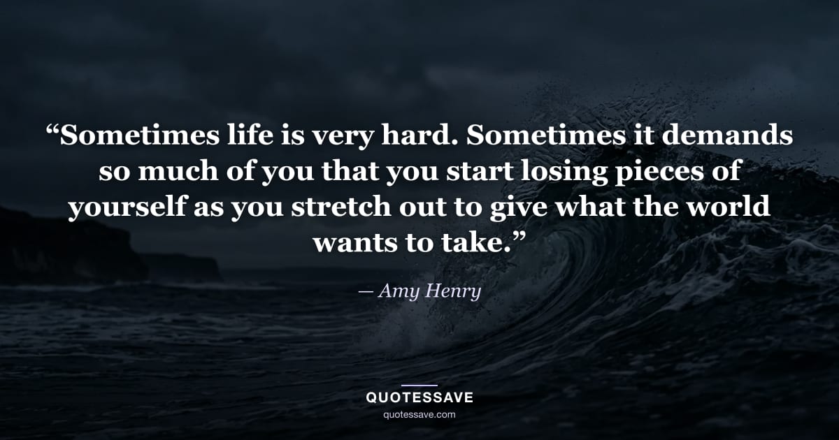 “Sometimes life is very hard. Sometimes it demands so much of you that you start losing pieces of yourself as you stretch out to give what the world wants to take.” — Amy Henry