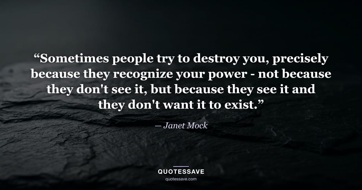 “Sometimes people try to destroy you, precisely because they recognize your power - not because they don't see it, but because they see it and they don't want it to exist.” — Janet Mock