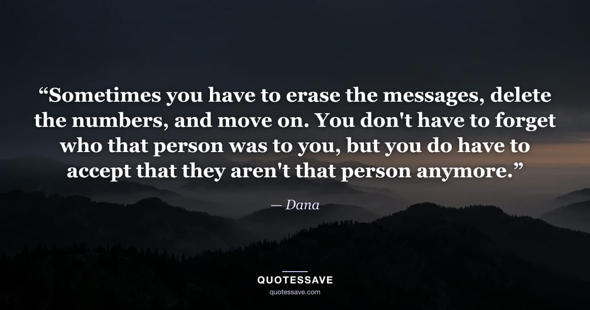 “Sometimes you have to erase the messages, delete the numbers, and move on. You don't have to forget who that person was to you, but you do have to accept that they aren't that person anymore.” — Dana
