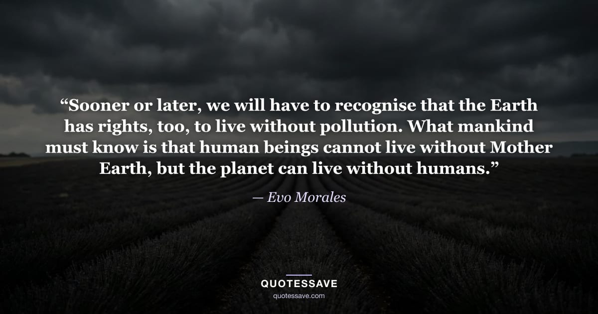 “Sooner or later, we will have to recognise that the Earth has rights, too, to live without pollution. What mankind must know is that human beings cannot live without Mother Earth, but the planet can live without humans.” — Evo Morales