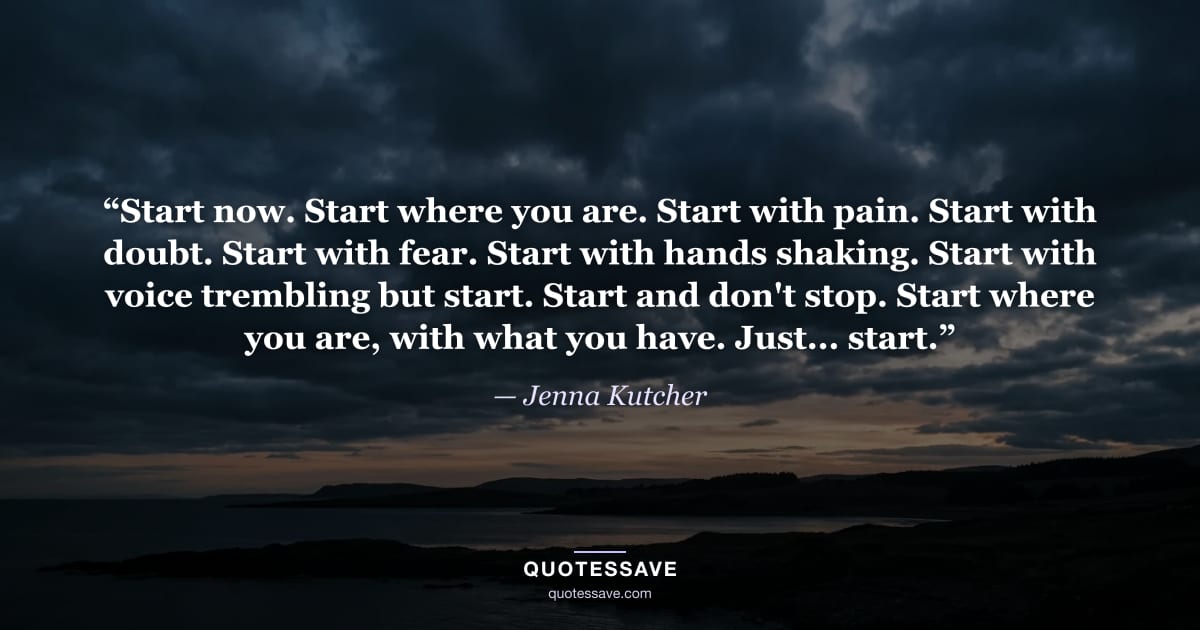 “Start now. Start where you are. Start with pain. Start with doubt. Start with fear. Start with hands shaking. Start with voice trembling but start. Start and don't stop. Start where you are, with what you have. Just... start.” — Jenna Kutcher