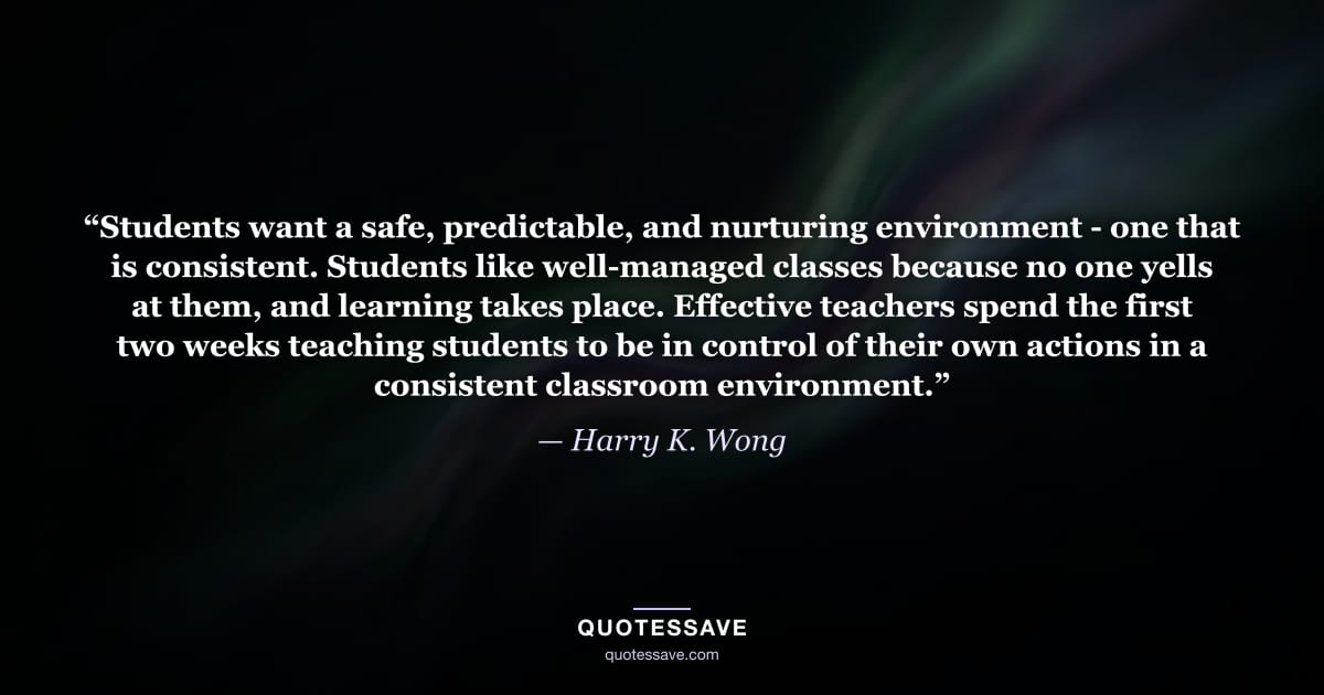 “Students want a safe, predictable, and nurturing environment - one that is consistent. Students like well-managed classes because no one yells at them, and learning takes place. Effective teachers spend the first two weeks teaching students to be in control of their own actions in a consistent classroom environment.” — Harry K. Wong