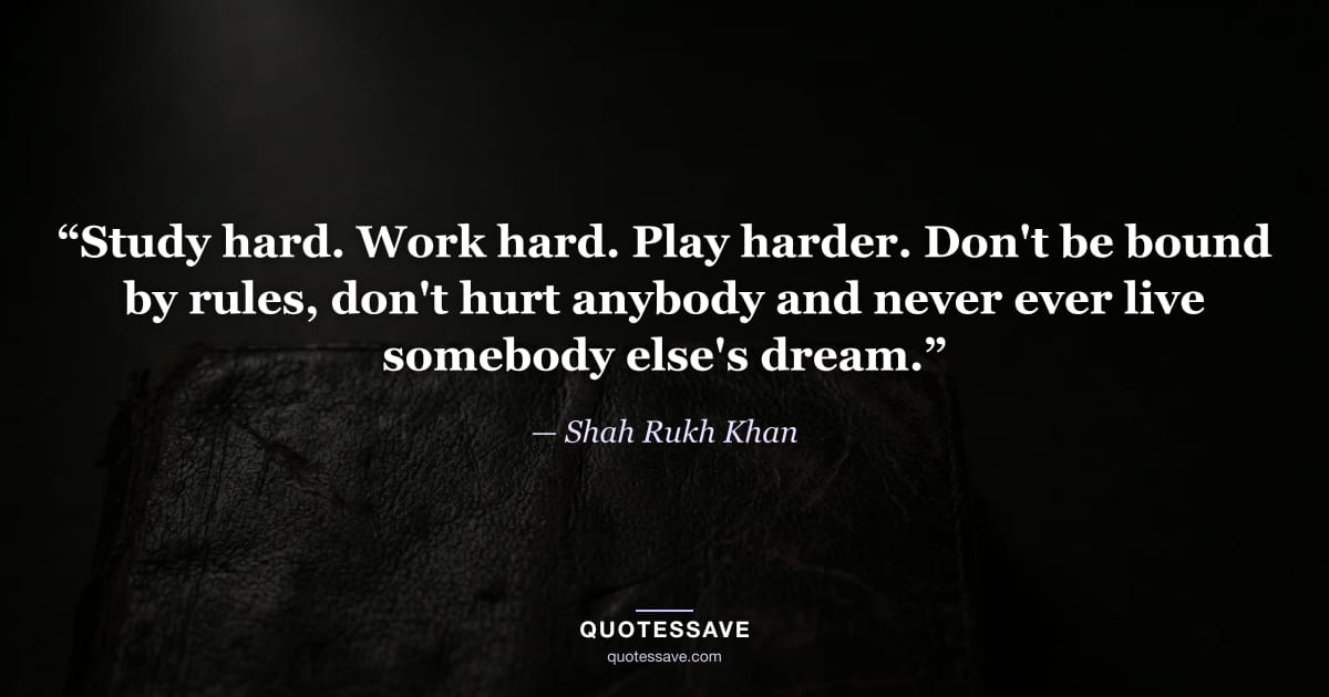 “Study hard. Work hard. Play harder. Don't be bound by rules, don't hurt anybody and never ever live somebody else's dream.” — Shah Rukh Khan