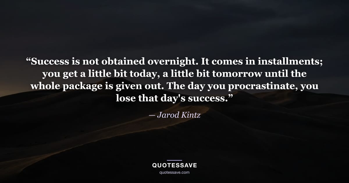 “Success is not obtained overnight. It comes in installments; you get a little bit today, a little bit tomorrow until the whole package is given out. The day you procrastinate, you lose that day's success.” — Jarod Kintz