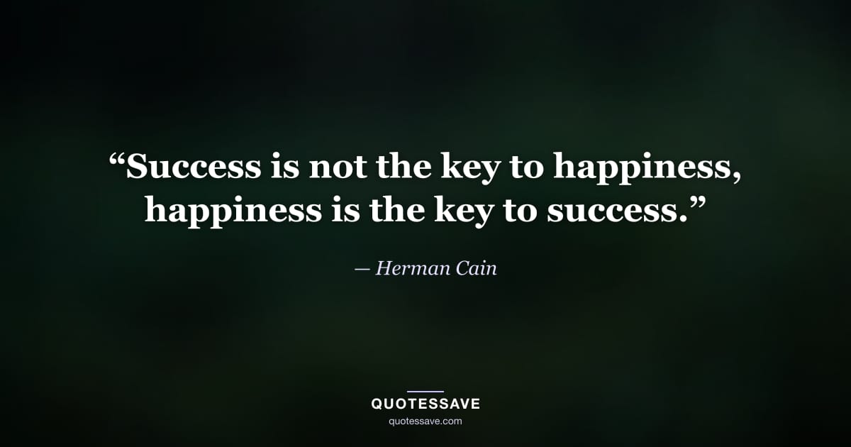 “Success is not the key to happiness, happiness is the key to success.” — Herman Cain