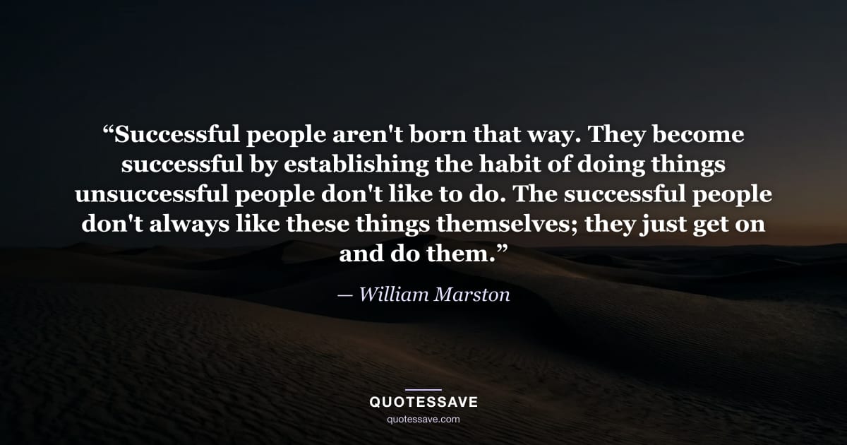 “Successful people aren't born that way. They become successful by establishing the habit of doing things unsuccessful people don't like to do. The successful people don't always like these things themselves; they just get on and do them.” — William Marston