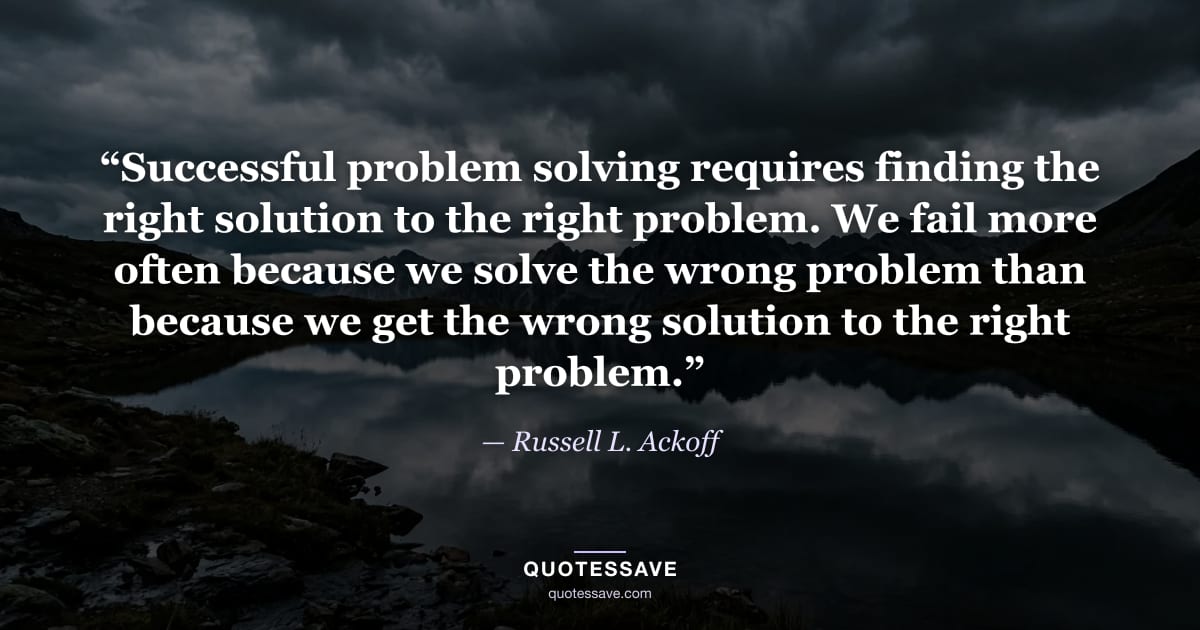 “Successful problem solving requires finding the right solution to the right problem. We fail more often because we solve the wrong problem than because we get the wrong solution to the right problem.” — Russell L. Ackoff